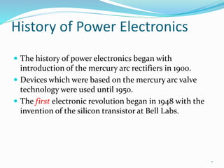 History of Power Electronics
 The history of power electronics began with
introduction of the mercury arc rectifiers in 1900.
 Devices which were based on the mercury arc valve
technology were used until 1950.
 The first electronic revolution began in 1948 with the
invention of the silicon transistor at Bell Labs.
7
 