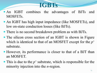 IGBTs
 An IGBT combines the advantages of BJTs and
MOSFETs.
 An IGBT has high input impedance (like MOSFETs), and
low on-state conduction losses (like BJTs).
 There is no second breakdown problem as with BJTs.
 The silicon cross section of an IGBT is shown in Figure
which is identical to that of an MOSFET except for the p+
substrate.
 However, its performance is closer to that of a BJT than
an MOSFET.
 This is due to the p+ substrate, which is responsible for the
minority injection into the n-region.
71
 