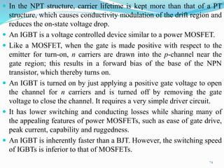  In the NPT structure, carrier lifetime is kept more than that of a PT
structure, which causes conductivity modulation of the drift region and
reduces the on-state voltage drop.
 An IGBT is a voltage controlled device similar to a power MOSFET.
 Like a MOSFET, when the gate is made positive with respect to the
emitter for turn-on, n carriers are drawn into the p-channel near the
gate region; this results in a forward bias of the base of the NPN
transistor, which thereby turns on.
 An IGBT is turned on by just applying a positive gate voltage to open
the channel for n carriers and is turned off by removing the gate
voltage to close the channel. It requires a very simple driver circuit.
 It has lower switching and conducting losses while sharing many of
the appealing features of power MOSFETs, such as ease of gate drive,
peak current, capability and ruggedness.
 An IGBT is inherently faster than a BJT. However, the switching speed
of IGBTs is inferior to that of MOSFETs.
74
 