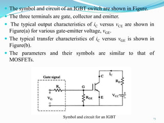  The symbol and circuit of an IGBT switch are shown in Figure.
 The three terminals are gate, collector and emitter.
 The typical output characteristics of iC versus vCE are shown in
Figure(a) for various gate-emitter voltage, vGE.
 The typical transfer characteristics of iC versus vGE is shown in
Figure(b).
 The parameters and their symbols are similar to that of
MOSFETs.
75
Symbol and circuit for an IGBT
 