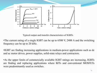 76
Typical output and transfer characteristics of IGBTs
•The current rating of a single IGBT can be up to 6500 V, 2400 A and the switching
frequency can be up to 20 kHz.
•IGBT are finding increasing applications in medium-power applications such as dc
and ac motor drives, power supplies, solid-state relays and contractors.
•As the upper limits of commercially available IGBT ratings are increasing, IGBTs
are finding and replacing applications where BJTs and conventional MOSFETs
were predominantly used as switches.
 