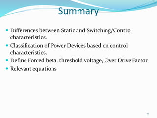 Summary
 Differences between Static and Switching/Control
characteristics.
 Classification of Power Devices based on control
characteristics.
 Define Forced beta, threshold voltage, Over Drive Factor
 Relevant equations
77
 