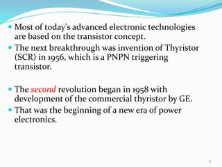  Most of today's advanced electronic technologies
are based on the transistor concept.
 The next breakthrough was invention of Thyristor
(SCR) in 1956, which is a PNPN triggering
transistor.
 The second revolution began in 1958 with
development of the commercial thyristor by GE.
 That was the beginning of a new era of power
electronics.
8
 