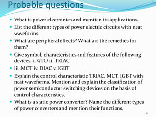 Probable questions
 What is power electronics and mention its applications.
 List the different types of power electric circuits with neat
waveforms
 What are peripheral effects? What are the remedies for
them?
 Give symbol, characteristics and features of the following
devices. i. GTO ii. TRIAC
 iii .MCT iv. DIAC v. IGBT
 Explain the control characteristic TRIAC, MCT, IGBT with
neat waveforms. Mention and explain the classification of
power semiconductor switching devices on the basis of
control characteristics.
 What is a static power converter? Name the different types
of power converters and mention their functions.
80
 