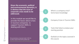 In this module we would like to
provide the basics about crises
in tourism companies to
support Tourism SMEs in
dealing with them.
Given the economic, political
and environmental dynamics, it
is obvious that the issue of
corporate crisis needs to be
addressed.
What is a company crisis?
Some basic knowledge
1
Company Crises in Tourism SMEs
2
Outlook on the topics covered in
this course
4
Tools that help to analyse your
starting position
3
This presentation is licensed under CC BY 4.0.
To view a copy of this licence, please visit
https://creativecommons.org/licenses/by-sa/4.0/deed.en
 