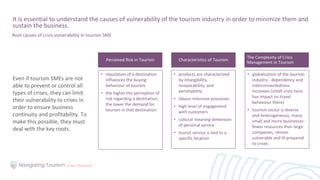 Even if tourism SMEs are not
able to prevent or control all
types of crises, they can limit
their vulnerability to crises in
order to ensure business
continuity and profitability. To
make this possible, they must
deal with the key roots.
It is essential to understand the causes of vulnerability of the tourism industry in order to minimize them and
sustain the business.
• reputation of a destination
influences the buying
behaviour of tourists
• the higher the perception of
risk regarding a destination,
the lower the demand for
tourism in that destination
Perceived Risk in Tourism
Root causes of crisis vulnerability in tourism SME
Characteristics of Tourism
The Complexity of Crisis
Management in Tourism
• products are characterized
by intangibility,
inseparability, and
perishability
• labour-intensive processes
• high level of engagement
with customers
• cultural meaning dimension
of personal service
• tourist service is tied to a
specific location
• globalization of the tourism
industry - dependency and
interconnectedness
increases (small crisis here
has impact on travel
behaviour there)
• tourism sector is diverse
and heterogeneous, many
small and micro businesses -
fewer resources than large
companies, remain
vulnerable and ill-prepared
to crises
 