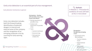 Early crisis detection includes
both the forward-looking
identification of potential
dangers in internal and
external areas of the company
and the recognition of an
emerging corporate crisis by
scanning for early warning
signs.
Early crisis detection is an essential part of crisis management.
Early detection mechanisms in general
Anticipation - Dealing
with possible crises, their
causes and effects:
• Raising awareness of
possible crises
• Analysis and
assessment of possible
crises
• Tools:
− Scenario technique
− Brainstorming
− Retrospective
analysis etc.
Recognition -
Recognising emerging
crises:
• Scanning for Early
Warning Signs
− Tourism Industry
Issues
− Organizational
Issues
− Stakeholder
Relationships
− Risk Assessments
Outlook:
In Module 2 – Precaution &
avoidance of crises will look
at this in more detail
 