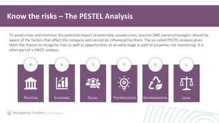 T
S
E E L
P
POLITICAL ECONOMIC SOCIAL ENVIRONMENTAL
TECHNOLOGICAL LEGAL
To avoid crises and minimise the potential impact of externally caused crises, tourism SME owners/managers should be
aware of the factors that affect the company and cannot be influenced by them. The so-called PESTEL analysis gives
them the chance to recognise risks as well as opportunities at an early stage as part of proactive risk monitoring. It is
often part of a SWOT analysis.
Know the risks – The PESTEL Analysis
 