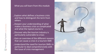 …Explore what defines a business crisis
and how to distinguish the term from
others
…Deepen your understanding of what
makes a business crisis so complicated
and what the typical course is
…Discover why the tourism industry is
particularly vulnerable to crises
…Gain an overview of the different reasons
that can cause a crisis in a tourism SME
…Understand the need for tourism SMEs in
particular to deal comprehensively with
the issue of crisis management
What you will learn from this module
Photo: Adobe Stock
 