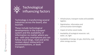 Technology is transforming several
industries across the board, also
tourism.
These include technological
developments in the transport
system and the availability of
information no matter where you
are - with your smartphone you can
follow travel blogs, read and write
reviews about restaurants or
accommodations, or book
transport.
Technological
influencing factors
• Infrastructure, transport routes and available
logistics
• Digitalisation, information and
communication technologies
• Impact of online social media
• Availability of ecological resources: soil,
water, air, light
• Availability of energy: oil, gas, electricity, coal,
other energy sources
 