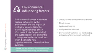 Environmental factors are factors
that are influenced by the
environment and the impact of
ecological aspects. With the
increasing importance of CSR
(Corporate Social Responsibility)
and sustainability, this element is
coming more and more into focus
when it comes to how
organisations need to conduct their
business.
Environmental
influencing factors
• Climate, weather events and natural disasters
• Climate change
• Pandemics (Covid-19)
• Supply of natural resources
• Environmental regulations and standards (e.g.
anticipation of environmental regulations)
Outlook: We will deal with sustainable tourism
development in Module 7 (Crisis Resilience)
 