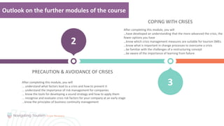 Your
Title
PRECAUTION & AVOIDANCE OF CRISES
2
3
Outlook on the further modules of the course
COPING WITH CRISES
After completing this module, you will
…have developed an understanding that the more advanced the crisis, the
fewer options you have
…know which crisis management measures are suitable for tourism SMEs
…know what is important in change processes to overcome a crisis
…be familiar with the challenges of a restructuring concept
…be aware of the importance of learning from failure
After completing this module, you will
... understand what factors lead to a crisis and how to prevent it
... understand the importance of risk management for companies
... know the tools for developing a sound strategy and how to apply them
... recognise and evaluate crisis risk factors for your company at an early stage
...know the principles of business continuity management
 