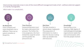 Overcoming corporate crises is one of the most difficult management tasks of all – without external support
it is hardly manageable.
What makes it so complicated…
No Blueprints
Every company and
every corporate crisis is
different. There are no
patent remedies or
blueprints.
Knowledge
Overcoming a crisis
requires a high degree of
methodological knowledge,
organisational, leadership
and communication skills
from the people involved.
Time Pressure
Existential decisions must
be made under great time
pressure. The further the
crisis progresses, the more
limited the scope for action
and the greater the
pressure to act.
(No) Data
The data situation is
almost always inadequate.
The preparation of
information to create a
basis for decision-making
takes up valuable time
and resources.
 