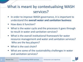 What is meant by contextualising WASH services? In order to improve WASH governance, it is important to understand the overall water and sanitation business How does it function? What is the water cycle and the processes it goes through to result in water and sanitation services? What is the overall institutional framework for water resource management and water and sanitation services? Who are the key players? What is the cost chain? What are some of the sustainability challenges in water and sanitation services?