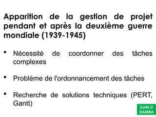 DJIM D
DAMBA
Apparition de la gestion de projet
pendant et après la deuxième guerre
mondiale (1939-1945)
 Nécessité de coordonner des tâches
complexes
 Problème de l'ordonnancement des tâches
 Recherche de solutions techniques (PERT,
Gantt)
 