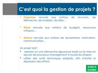 C’est quoi la gestion de projets ?
 Organiser renvoie aux notions de structure, de
démarche, de livrables, de rôles…
 Gérer renvoie aux notions de budgets, ressources
critiques…
 Animer renvoie aux notions de dynamisme, motivation,
communication…
Un projet doit:
 reposer sur une démarche rigoureuse basé sur la mise en
œuvre de processus management à toutes les étapes
 utiliser des outils techniques adaptés, afin d’éviter la
dispersion des efforts.
DJIM D
DAMBA
 