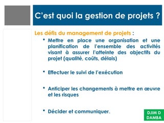 C’est quoi la gestion de projets ?
Les défis du management de projets :
 Mettre en place une organisation et une
planification de l’ensemble des activités
visant à assurer l’atteinte des objectifs du
projet (qualité, coûts, délais)
 Effectuer le suivi de l’exécution
 Anticiper les changements à mettre en œuvre
et les risques
 Décider et communiquer. DJIM D
DAMBA
 