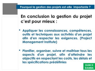  Appliquer les connaissances, compétences,
outils et techniques aux activités d’un projet
afin d’en respecter les exigences. (Project
Management Institute)
 Planifier, organiser, suivre et maîtriser tous les
aspects d'un projet, afin d’atteindre les
objectifs en respectant les coûts, les délais et
les spécifications prédéfinies
DJIM D
DAMBA
Pourquoi la gestion des projets est-elle importante ?
En conclusion la gestion du projet
c’est pour mieux :
 