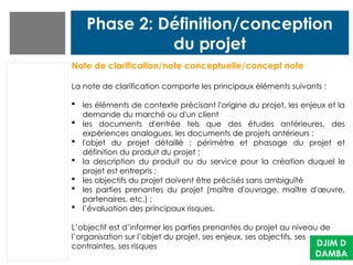 Phase 2: Définition/conception
du projet
DJIM D
DAMBA
Note de clarification/note conceptuelle/concept note
La note de clarification comporte les principaux éléments suivants :
 les éléments de contexte précisant l'origine du projet, les enjeux et la
demande du marché ou d'un client
 les documents d'entrée tels que des études antérieures, des
expériences analogues, les documents de projets antérieurs ;
 l'objet du projet détaillé : périmètre et phasage du projet et
définition du produit du projet ;
 la description du produit ou du service pour la création duquel le
projet est entrepris ;
 les objectifs du projet doivent être précisés sans ambiguïté
 les parties prenantes du projet (maître d'ouvrage, maître d'œuvre,
partenaires, etc.) ;
 l’évaluation des principaux risques.
L’objectif est d’informer les parties prenantes du projet au niveau de
l’organisation sur l’objet du projet, ses enjeux, ses objectifs, ses
contraintes, ses risques
 