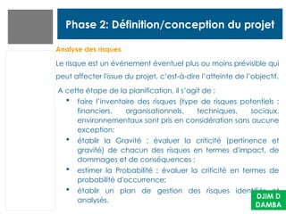 Phase 2: Définition/conception du projet
Analyse des risques
Le risque est un événement éventuel plus ou moins prévisible qui
peut affecter l'issue du projet, c’est-à-dire l’atteinte de l’objectif.
A cette étape de la planification, il s’agit de :
 faire l’inventaire des risques (type de risques potentiels :
financiers, organisationnels, techniques, sociaux,
environnementaux sont pris en considération sans aucune
exception;
 établir la Gravité : évaluer la criticité (pertinence et
gravité) de chacun des risques en termes d'impact, de
dommages et de conséquences ;
 estimer la Probabilité : évaluer la criticité en termes de
probabilité d'occurrence;
 établir un plan de gestion des risques identifiés et
analysés.
DJIM D
DAMBA
 