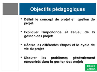 Objectifs pédagogiques
 Définir le concept de projet et gestion de
projet
 Expliquer l’importance et l’enjeu de la
gestion des projets
 Décrire les différentes étapes et le cycle de
vie du projet
 Discuter les problèmes généralement
rencontrés dans la gestion des projets
DJIM D
DAMBA
 