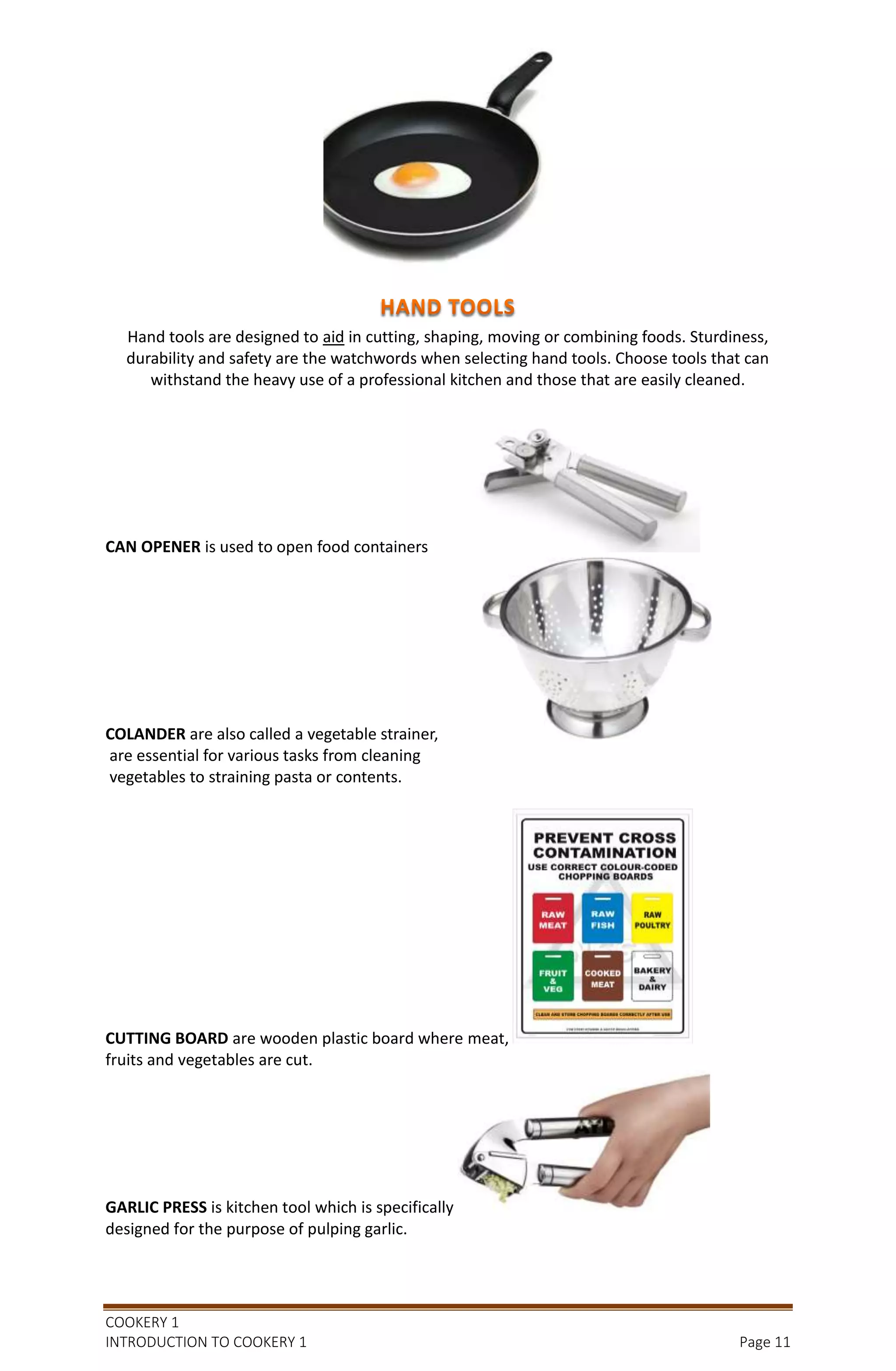 COOKERY 1
INTRODUCTION TO COOKERY 1 Page 11
Hand tools are designed to aid in cutting, shaping, moving or combining foods. Sturdiness,
durability and safety are the watchwords when selecting hand tools. Choose tools that can
withstand the heavy use of a professional kitchen and those that are easily cleaned.
CAN OPENER is used to open food containers
COLANDER are also called a vegetable strainer,
are essential for various tasks from cleaning
vegetables to straining pasta or contents.
CUTTING BOARD are wooden plastic board where meat,
fruits and vegetables are cut.
GARLIC PRESS is kitchen tool which is specifically
designed for the purpose of pulping garlic.
 