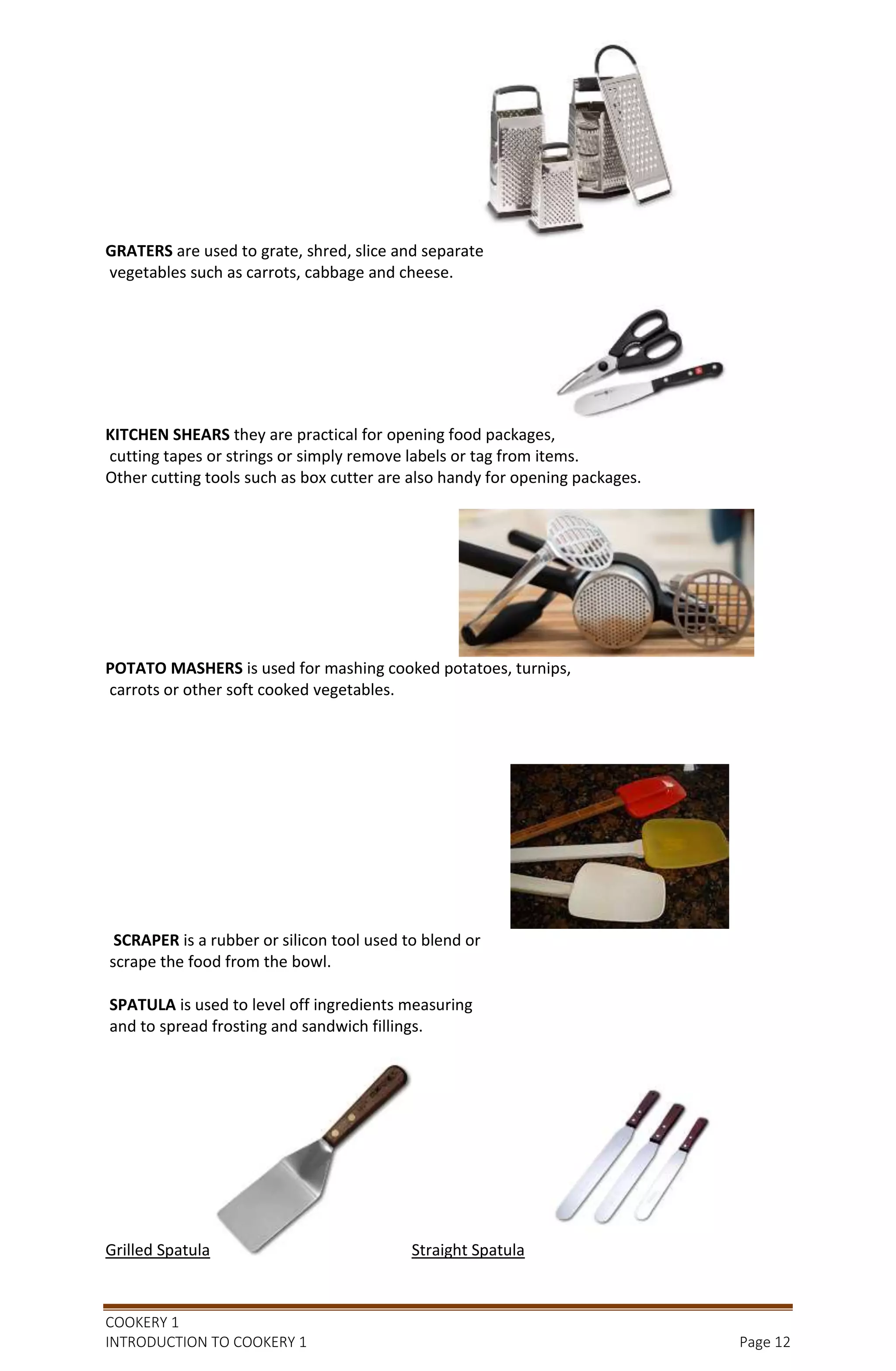 COOKERY 1
INTRODUCTION TO COOKERY 1 Page 12
GRATERS are used to grate, shred, slice and separate
vegetables such as carrots, cabbage and cheese.
KITCHEN SHEARS they are practical for opening food packages,
cutting tapes or strings or simply remove labels or tag from items.
Other cutting tools such as box cutter are also handy for opening packages.
POTATO MASHERS is used for mashing cooked potatoes, turnips,
carrots or other soft cooked vegetables.
SCRAPER is a rubber or silicon tool used to blend or
scrape the food from the bowl.
SPATULA is used to level off ingredients measuring
and to spread frosting and sandwich fillings.
Grilled Spatula Straight Spatula
 