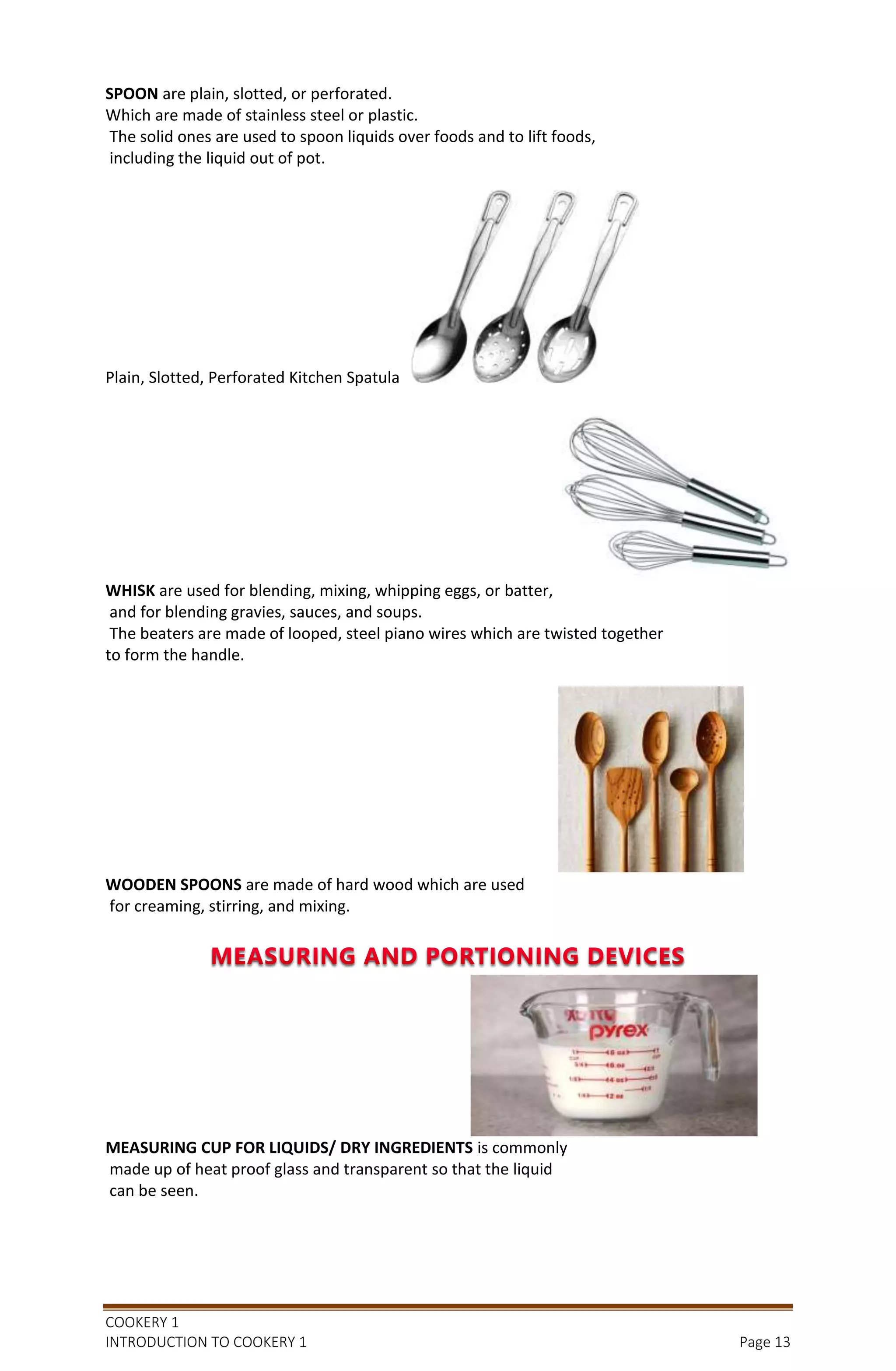 COOKERY 1
INTRODUCTION TO COOKERY 1 Page 13
SPOON are plain, slotted, or perforated.
Which are made of stainless steel or plastic.
The solid ones are used to spoon liquids over foods and to lift foods,
including the liquid out of pot.
Plain, Slotted, Perforated Kitchen Spatula
WHISK are used for blending, mixing, whipping eggs, or batter,
and for blending gravies, sauces, and soups.
The beaters are made of looped, steel piano wires which are twisted together
to form the handle.
WOODEN SPOONS are made of hard wood which are used
for creaming, stirring, and mixing.
MEASURING CUP FOR LIQUIDS/ DRY INGREDIENTS is commonly
made up of heat proof glass and transparent so that the liquid
can be seen.
 