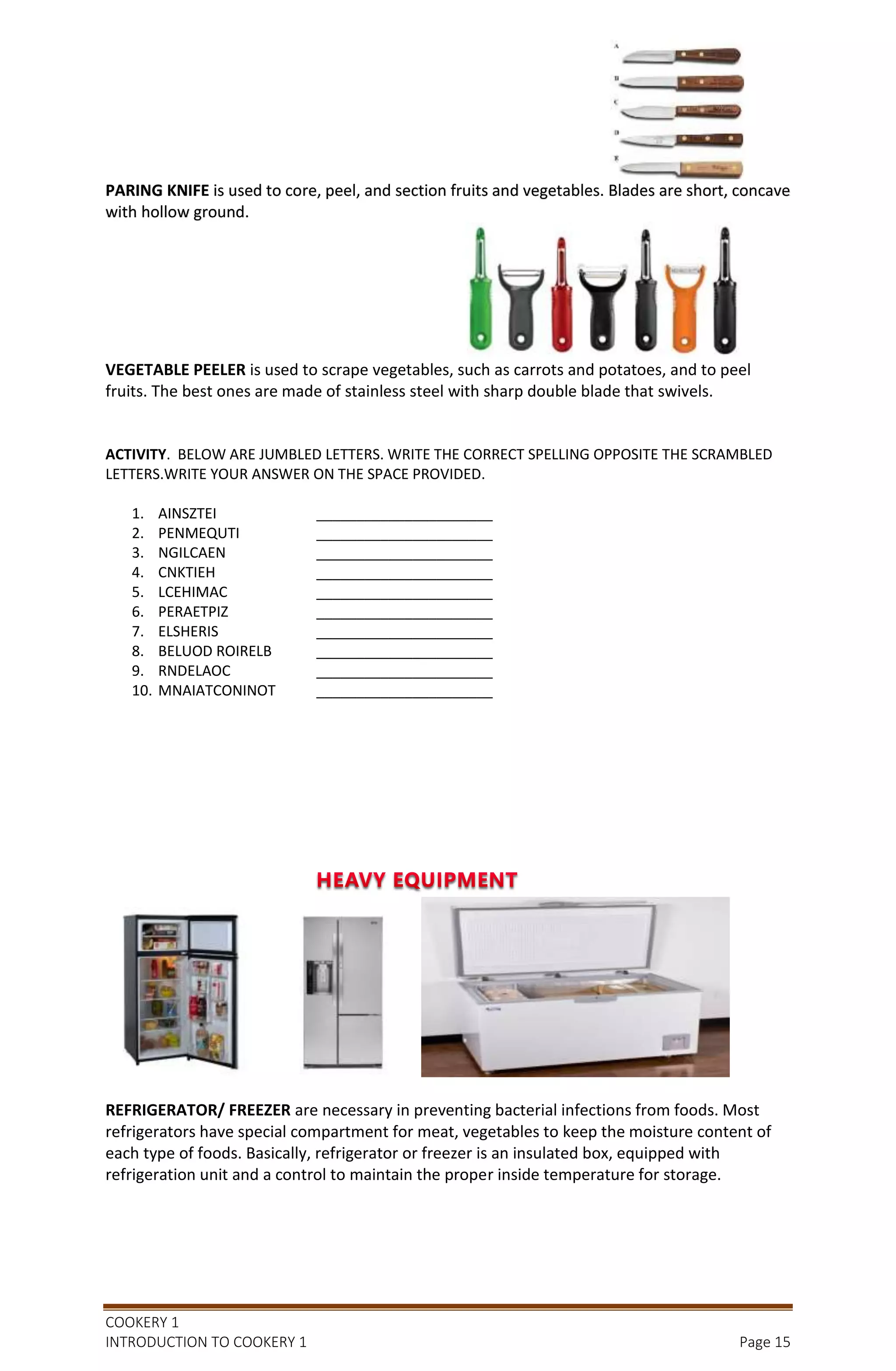 COOKERY 1
INTRODUCTION TO COOKERY 1 Page 15
PARING KNIFE is used to core, peel, and section fruits and vegetables. Blades are short, concave
with hollow ground.
VEGETABLE PEELER is used to scrape vegetables, such as carrots and potatoes, and to peel
fruits. The best ones are made of stainless steel with sharp double blade that swivels.
ACTIVITY. BELOW ARE JUMBLED LETTERS. WRITE THE CORRECT SPELLING OPPOSITE THE SCRAMBLED
LETTERS.WRITE YOUR ANSWER ON THE SPACE PROVIDED.
1. AINSZTEI ______________________
2. PENMEQUTI ______________________
3. NGILCAEN ______________________
4. CNKTIEH ______________________
5. LCEHIMAC ______________________
6. PERAETPIZ ______________________
7. ELSHERIS ______________________
8. BELUOD ROIRELB ______________________
9. RNDELAOC ______________________
10. MNAIATCONINOT ______________________
REFRIGERATOR/ FREEZER are necessary in preventing bacterial infections from foods. Most
refrigerators have special compartment for meat, vegetables to keep the moisture content of
each type of foods. Basically, refrigerator or freezer is an insulated box, equipped with
refrigeration unit and a control to maintain the proper inside temperature for storage.
 