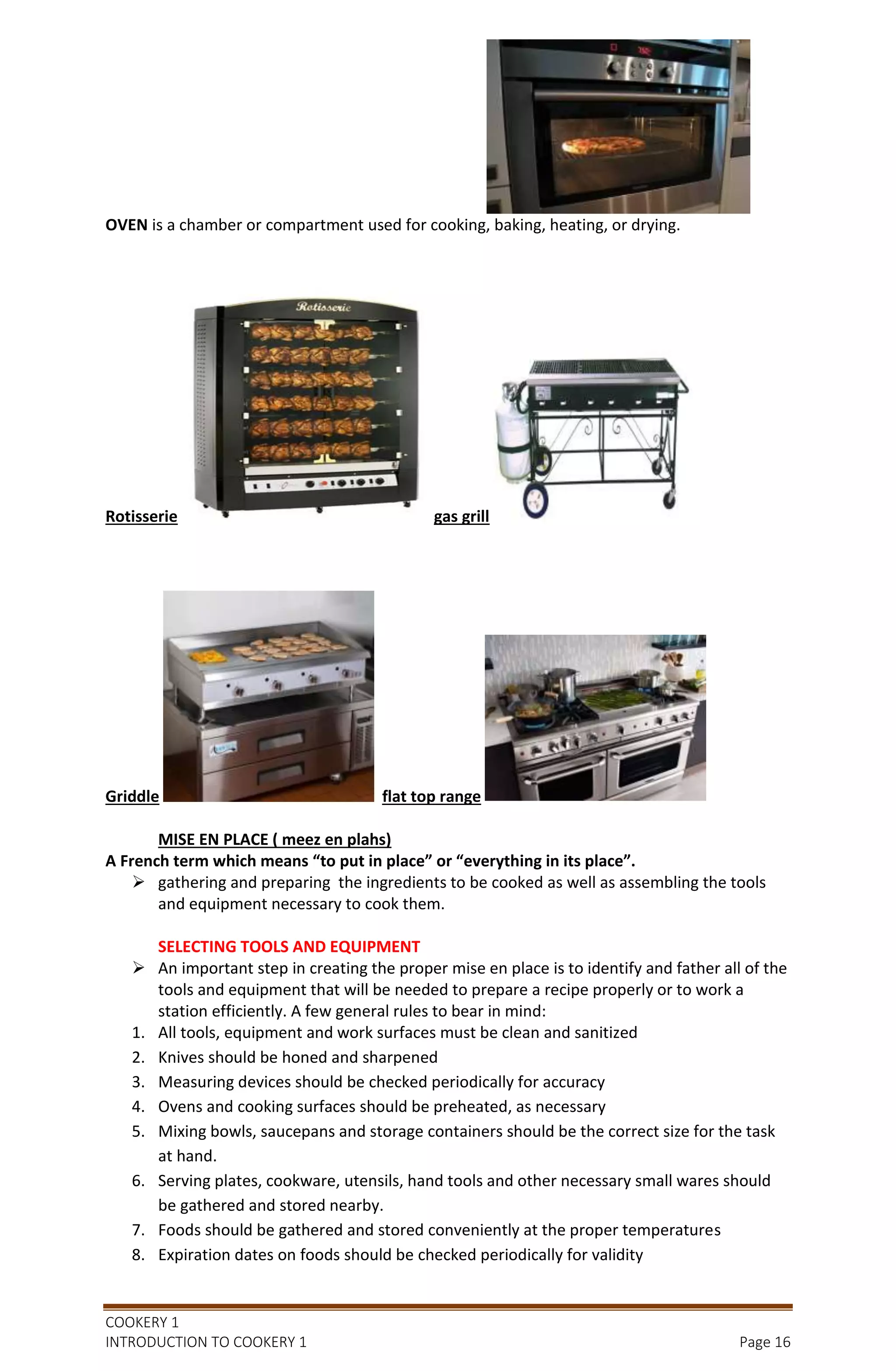 COOKERY 1
INTRODUCTION TO COOKERY 1 Page 16
OVEN is a chamber or compartment used for cooking, baking, heating, or drying.
Rotisserie gas grill
Griddle flat top range
MISE EN PLACE ( meez en plahs)
A French term which means “to put in place” or “everything in its place”.
 gathering and preparing the ingredients to be cooked as well as assembling the tools
and equipment necessary to cook them.
SELECTING TOOLS AND EQUIPMENT
 An important step in creating the proper mise en place is to identify and father all of the
tools and equipment that will be needed to prepare a recipe properly or to work a
station efficiently. A few general rules to bear in mind:
1. All tools, equipment and work surfaces must be clean and sanitized
2. Knives should be honed and sharpened
3. Measuring devices should be checked periodically for accuracy
4. Ovens and cooking surfaces should be preheated, as necessary
5. Mixing bowls, saucepans and storage containers should be the correct size for the task
at hand.
6. Serving plates, cookware, utensils, hand tools and other necessary small wares should
be gathered and stored nearby.
7. Foods should be gathered and stored conveniently at the proper temperatures
8. Expiration dates on foods should be checked periodically for validity
 