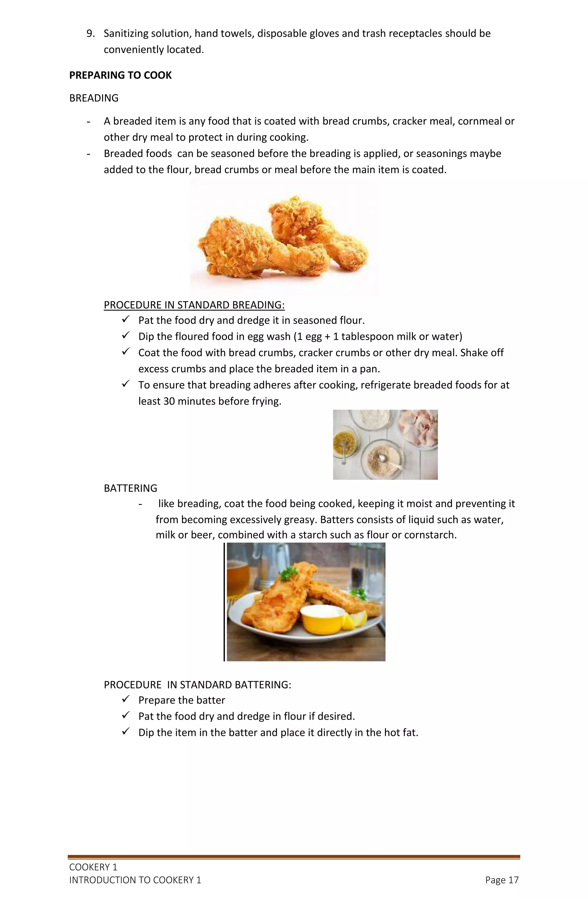 COOKERY 1
INTRODUCTION TO COOKERY 1 Page 17
9. Sanitizing solution, hand towels, disposable gloves and trash receptacles should be
conveniently located.
PREPARING TO COOK
BREADING
- A breaded item is any food that is coated with bread crumbs, cracker meal, cornmeal or
other dry meal to protect in during cooking.
- Breaded foods can be seasoned before the breading is applied, or seasonings maybe
added to the flour, bread crumbs or meal before the main item is coated.
PROCEDURE IN STANDARD BREADING:
 Pat the food dry and dredge it in seasoned flour.
 Dip the floured food in egg wash (1 egg + 1 tablespoon milk or water)
 Coat the food with bread crumbs, cracker crumbs or other dry meal. Shake off
excess crumbs and place the breaded item in a pan.
 To ensure that breading adheres after cooking, refrigerate breaded foods for at
least 30 minutes before frying.
BATTERING
- like breading, coat the food being cooked, keeping it moist and preventing it
from becoming excessively greasy. Batters consists of liquid such as water,
milk or beer, combined with a starch such as flour or cornstarch.
PROCEDURE IN STANDARD BATTERING:
 Prepare the batter
 Pat the food dry and dredge in flour if desired.
 Dip the item in the batter and place it directly in the hot fat.
 