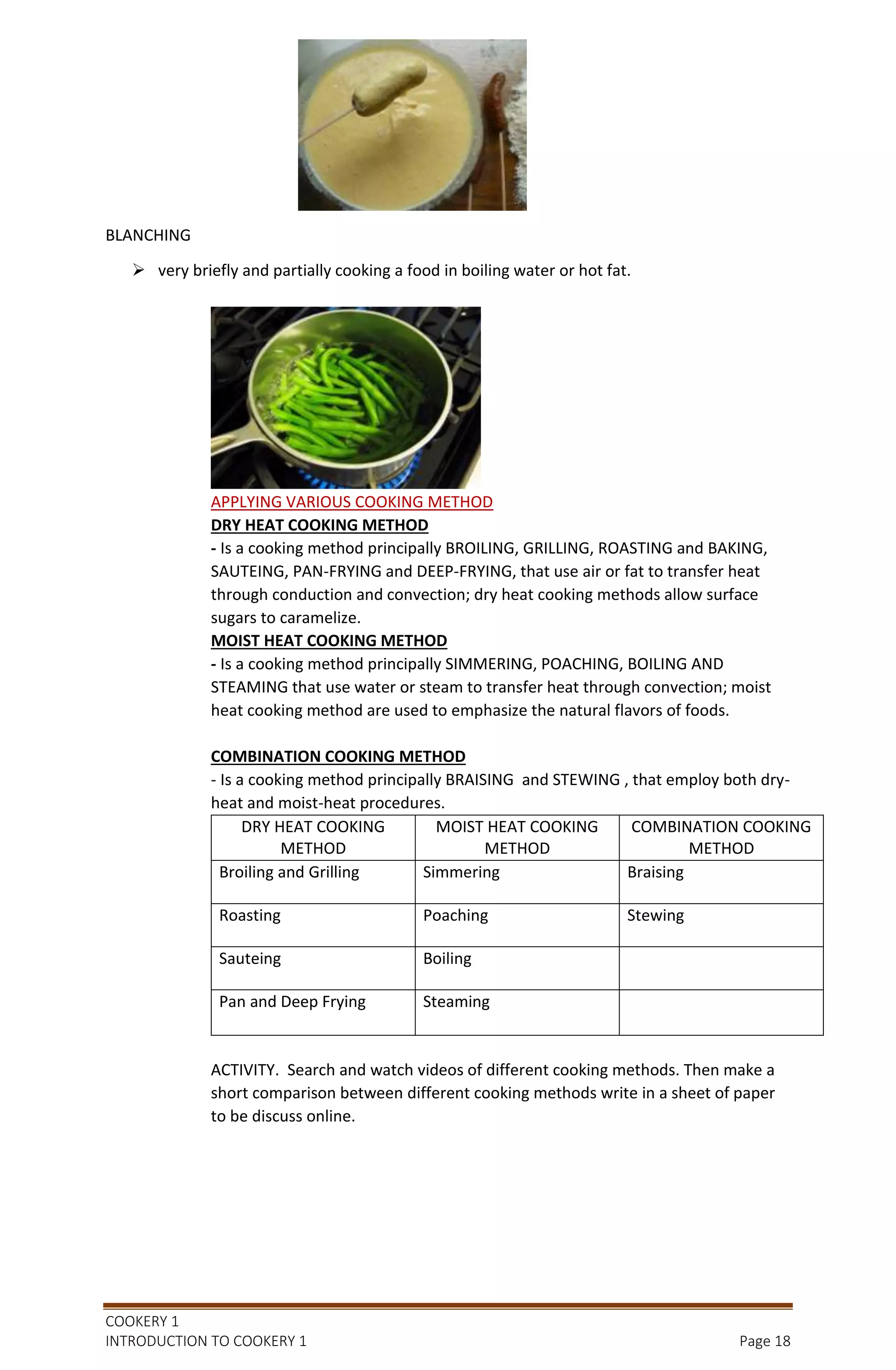COOKERY 1
INTRODUCTION TO COOKERY 1 Page 18
BLANCHING
 very briefly and partially cooking a food in boiling water or hot fat.
APPLYING VARIOUS COOKING METHOD
DRY HEAT COOKING METHOD
- Is a cooking method principally BROILING, GRILLING, ROASTING and BAKING,
SAUTEING, PAN-FRYING and DEEP-FRYING, that use air or fat to transfer heat
through conduction and convection; dry heat cooking methods allow surface
sugars to caramelize.
MOIST HEAT COOKING METHOD
- Is a cooking method principally SIMMERING, POACHING, BOILING AND
STEAMING that use water or steam to transfer heat through convection; moist
heat cooking method are used to emphasize the natural flavors of foods.
COMBINATION COOKING METHOD
- Is a cooking method principally BRAISING and STEWING , that employ both dry-
heat and moist-heat procedures.
DRY HEAT COOKING
METHOD
MOIST HEAT COOKING
METHOD
COMBINATION COOKING
METHOD
Broiling and Grilling Simmering Braising
Roasting Poaching Stewing
Sauteing Boiling
Pan and Deep Frying Steaming
ACTIVITY. Search and watch videos of different cooking methods. Then make a
short comparison between different cooking methods write in a sheet of paper
to be discuss online.
 