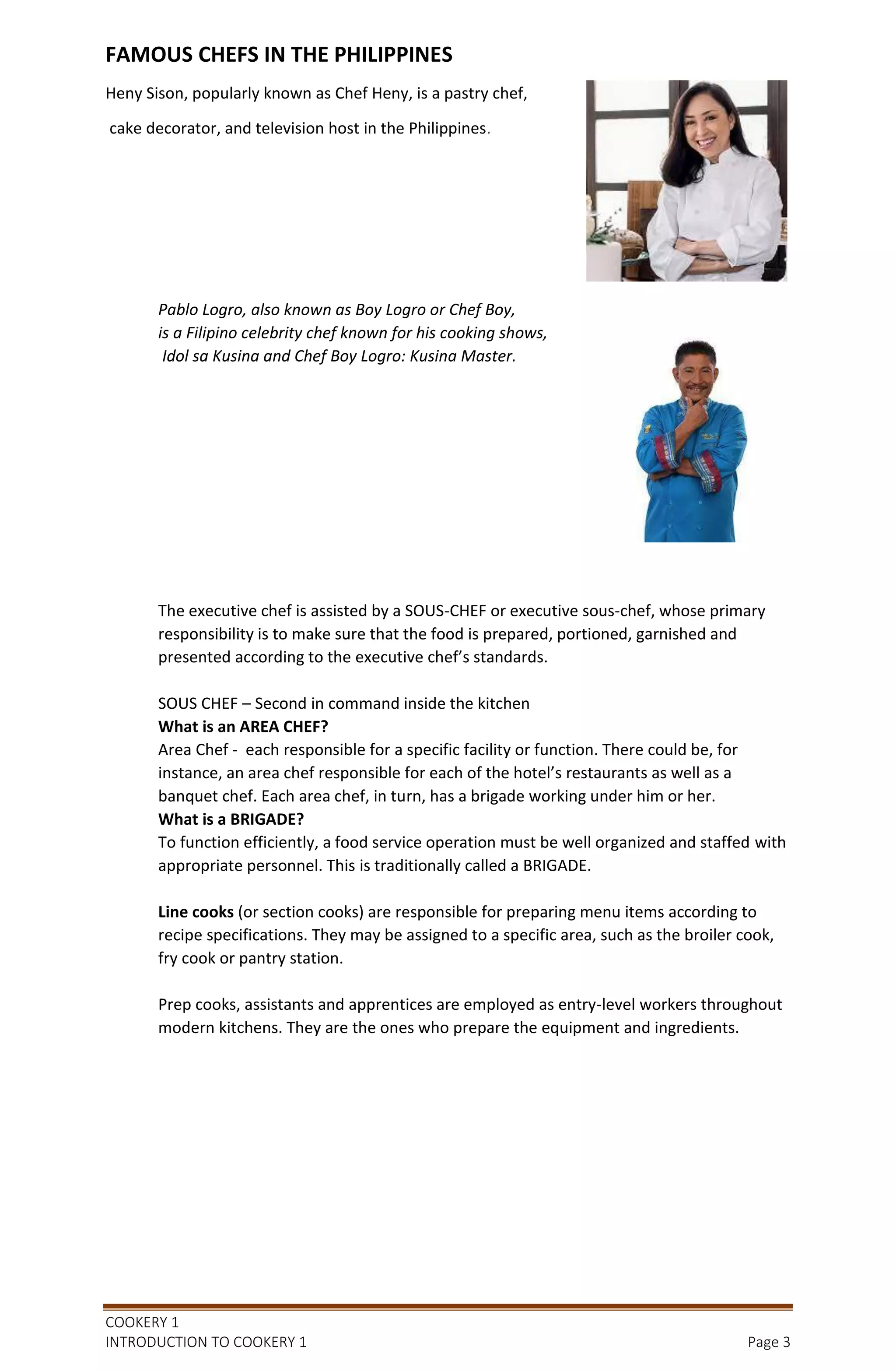 COOKERY 1
INTRODUCTION TO COOKERY 1 Page 3
FAMOUS CHEFS IN THE PHILIPPINES
Heny Sison, popularly known as Chef Heny, is a pastry chef,
cake decorator, and television host in the Philippines.
Pablo Logro, also known as Boy Logro or Chef Boy,
is a Filipino celebrity chef known for his cooking shows,
Idol sa Kusina and Chef Boy Logro: Kusina Master.
The executive chef is assisted by a SOUS-CHEF or executive sous-chef, whose primary
responsibility is to make sure that the food is prepared, portioned, garnished and
presented according to the executive chef’s standards.
SOUS CHEF – Second in command inside the kitchen
What is an AREA CHEF?
Area Chef - each responsible for a specific facility or function. There could be, for
instance, an area chef responsible for each of the hotel’s restaurants as well as a
banquet chef. Each area chef, in turn, has a brigade working under him or her.
What is a BRIGADE?
To function efficiently, a food service operation must be well organized and staffed with
appropriate personnel. This is traditionally called a BRIGADE.
Line cooks (or section cooks) are responsible for preparing menu items according to
recipe specifications. They may be assigned to a specific area, such as the broiler cook,
fry cook or pantry station.
Prep cooks, assistants and apprentices are employed as entry-level workers throughout
modern kitchens. They are the ones who prepare the equipment and ingredients.
 