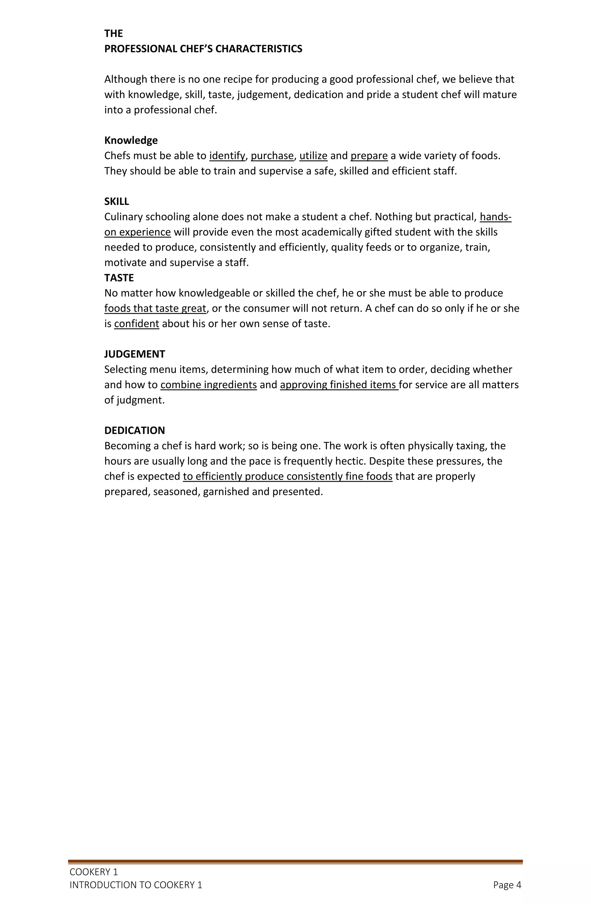 COOKERY 1
INTRODUCTION TO COOKERY 1 Page 4
THE
PROFESSIONAL CHEF’S CHARACTERISTICS
Although there is no one recipe for producing a good professional chef, we believe that
with knowledge, skill, taste, judgement, dedication and pride a student chef will mature
into a professional chef.
Knowledge
Chefs must be able to identify, purchase, utilize and prepare a wide variety of foods.
They should be able to train and supervise a safe, skilled and efficient staff.
SKILL
Culinary schooling alone does not make a student a chef. Nothing but practical, hands-
on experience will provide even the most academically gifted student with the skills
needed to produce, consistently and efficiently, quality feeds or to organize, train,
motivate and supervise a staff.
TASTE
No matter how knowledgeable or skilled the chef, he or she must be able to produce
foods that taste great, or the consumer will not return. A chef can do so only if he or she
is confident about his or her own sense of taste.
JUDGEMENT
Selecting menu items, determining how much of what item to order, deciding whether
and how to combine ingredients and approving finished items for service are all matters
of judgment.
DEDICATION
Becoming a chef is hard work; so is being one. The work is often physically taxing, the
hours are usually long and the pace is frequently hectic. Despite these pressures, the
chef is expected to efficiently produce consistently fine foods that are properly
prepared, seasoned, garnished and presented.
 