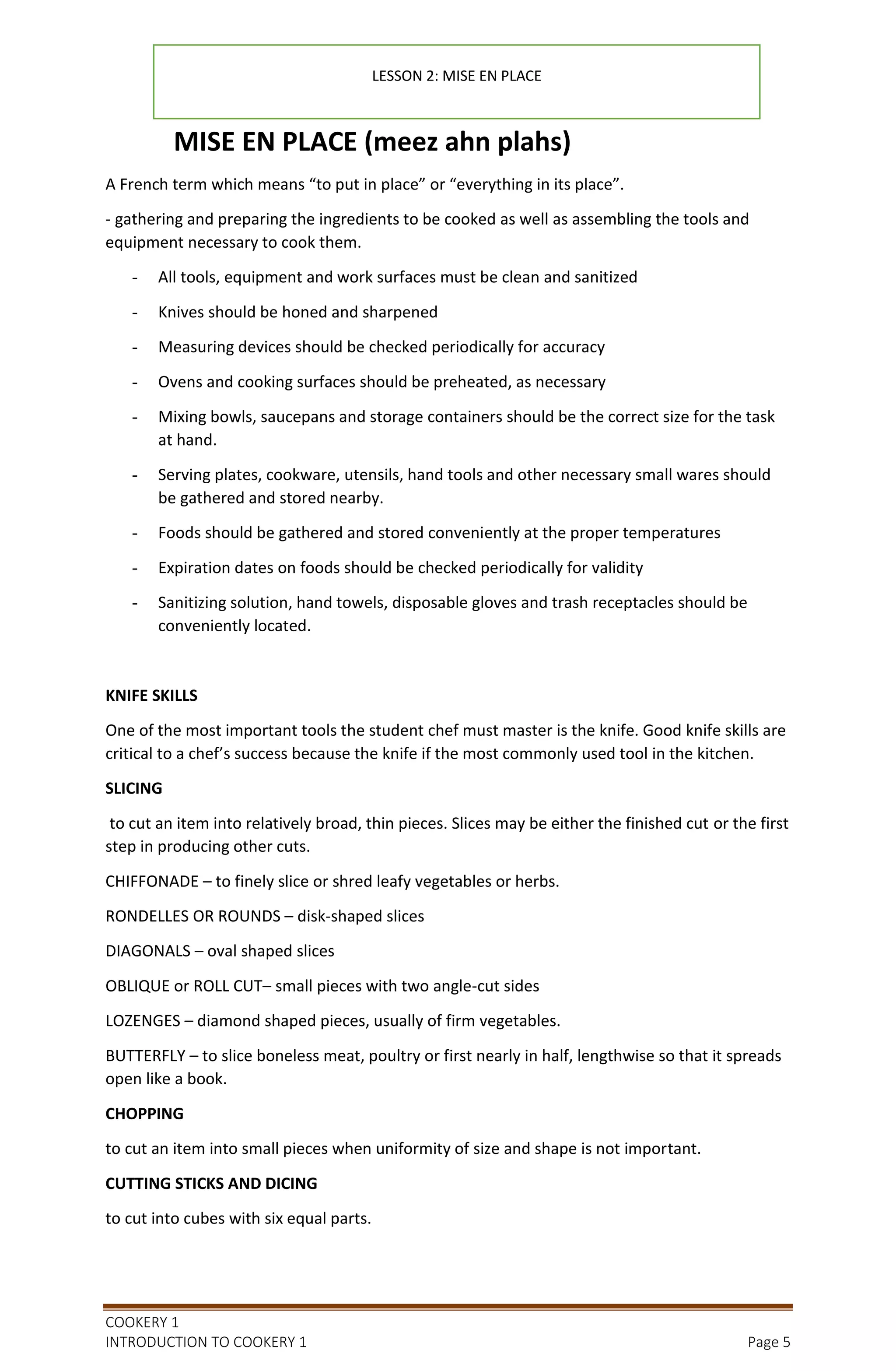 COOKERY 1
INTRODUCTION TO COOKERY 1 Page 5
MISE EN PLACE (meez ahn plahs)
A French term which means “to put in place” or “everything in its place”.
- gathering and preparing the ingredients to be cooked as well as assembling the tools and
equipment necessary to cook them.
- All tools, equipment and work surfaces must be clean and sanitized
- Knives should be honed and sharpened
- Measuring devices should be checked periodically for accuracy
- Ovens and cooking surfaces should be preheated, as necessary
- Mixing bowls, saucepans and storage containers should be the correct size for the task
at hand.
- Serving plates, cookware, utensils, hand tools and other necessary small wares should
be gathered and stored nearby.
- Foods should be gathered and stored conveniently at the proper temperatures
- Expiration dates on foods should be checked periodically for validity
- Sanitizing solution, hand towels, disposable gloves and trash receptacles should be
conveniently located.
KNIFE SKILLS
One of the most important tools the student chef must master is the knife. Good knife skills are
critical to a chef’s success because the knife if the most commonly used tool in the kitchen.
SLICING
to cut an item into relatively broad, thin pieces. Slices may be either the finished cut or the first
step in producing other cuts.
CHIFFONADE – to finely slice or shred leafy vegetables or herbs.
RONDELLES OR ROUNDS – disk-shaped slices
DIAGONALS – oval shaped slices
OBLIQUE or ROLL CUT– small pieces with two angle-cut sides
LOZENGES – diamond shaped pieces, usually of firm vegetables.
BUTTERFLY – to slice boneless meat, poultry or first nearly in half, lengthwise so that it spreads
open like a book.
CHOPPING
to cut an item into small pieces when uniformity of size and shape is not important.
CUTTING STICKS AND DICING
to cut into cubes with six equal parts.
LESSON 2: MISE EN PLACE
 