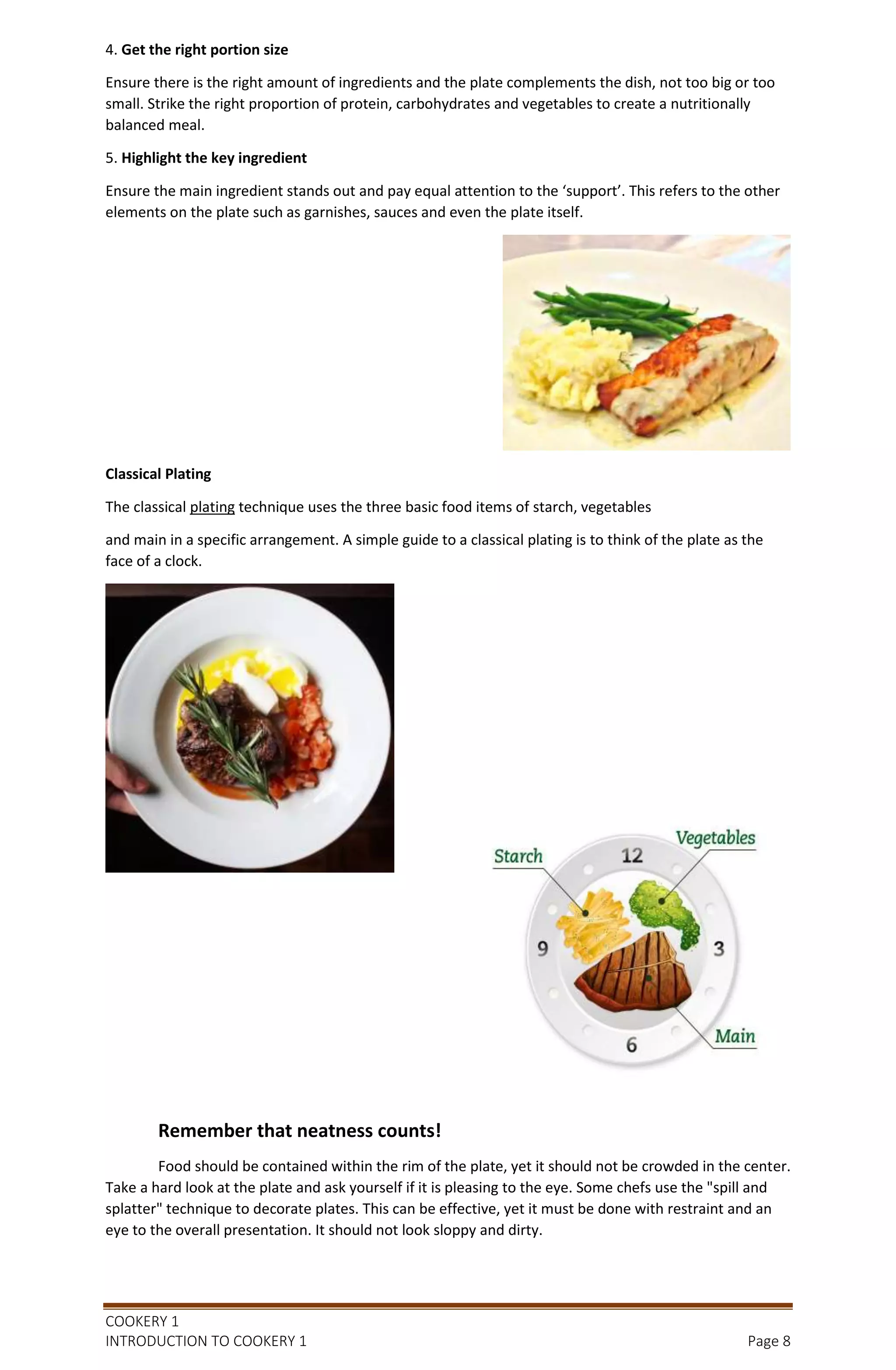 COOKERY 1
INTRODUCTION TO COOKERY 1 Page 8
4. Get the right portion size
Ensure there is the right amount of ingredients and the plate complements the dish, not too big or too
small. Strike the right proportion of protein, carbohydrates and vegetables to create a nutritionally
balanced meal.
5. Highlight the key ingredient
Ensure the main ingredient stands out and pay equal attention to the ‘support’. This refers to the other
elements on the plate such as garnishes, sauces and even the plate itself.
Classical Plating
The classical plating technique uses the three basic food items of starch, vegetables
and main in a specific arrangement. A simple guide to a classical plating is to think of the plate as the
face of a clock.
Remember that neatness counts!
Food should be contained within the rim of the plate, yet it should not be crowded in the center.
Take a hard look at the plate and ask yourself if it is pleasing to the eye. Some chefs use the "spill and
splatter" technique to decorate plates. This can be effective, yet it must be done with restraint and an
eye to the overall presentation. It should not look sloppy and dirty.
 