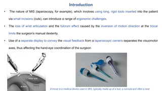 Introduction
• The nature of MIS (laparoscopy, for example), which involves using long, rigid tools inserted into the patient
via small incisions (cuts), can introduce a range of ergonomic challenges.
• The loss of wrist articulation and the fulcrum effect caused by the inversion of motion direction at the trocar
limits the surgeon's manual dexterity.
• Use of a separate display to convey the visual feedback from a laparoscopic camera separates the visuomotor
axes, thus affecting the hand-eye coordination of the surgeon
A trocar is a medical device used in MIS, typically made up of a tool, a cannula and often a seal
 