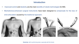 Introduction
• Improved control and dexterity are the main benefits of robotic technologies for MIS.
• Mechatronics-enhanced surgical instruments have been designed to compensate for the loss of
wrist articulation caused by the traditional approach.
Dexterity: skill in performing tasks, especially with the hands.
 