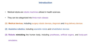 Introduction
• Medical robots are robotic machines utilized in health sciences.
• They can be categorized into three main classes
(1) Medical devices, including surgery robotic devices, diagnosis and drug delivery devices
(2) Assistive robotics, including wearable robots and rehabilitation devices
(3) Robots mimicking the human body, including prostheses, artificial organs, and body-part
simulators.
 