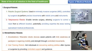 Types of Medical Robots
1.Surgical Robots:
1. Robotic Surgical Systems: Used in minimally invasive surgeries (MIS), controlled
by surgeons to perform precise movements with robotic arms and instruments.
2. Telepresence Robots: Enable remote surgery, allowing surgeons to control a
robot from a different location, potentially providing expertise to areas lacking
specialized medical professionals.
2. Rehabilitation Robots:
1. Exoskeletons: Wearable robotic devices assist patients with limb weakness or
paralysis in regaining mobility and strength through controlled movements.
2. Gait Training Robots: Aid individuals in recovering walking abilities after injuries
or surgeries by providing controlled support and guidance.
State of the art of robotics in the field of healthcare
 