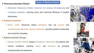 Types of Medical Robots
5. Pharmacy Automation Robots:
1. Medication Dispensing Robots: Automate the process of dispensing and
managing medication, reducing errors and improving efficiency in hospital
pharmacies.
6. Robotic Prosthetics:
1. Bionic Limbs: Advanced robotic prosthetics that use sensors and
microprocessors to mimic natural movements, providing greater functionality
and control for amputees.
7. Robotic Assisted Therapy:
1. Socially Assistive Robots: Support therapeutic interventions for patients with
various conditions, including autism and dementia, by providing
companionship and assistance.
 