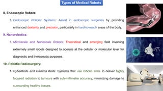 Types of Medical Robots
8. Endoscopic Robots:
1. Endoscopic Robotic Systems: Assist in endoscopic surgeries by providing
enhanced dexterity and precision, particularly in hard-to-reach areas of the body.
9. Nanorobotics:
1. Microscale and Nanoscale Robots: Theoretical and emerging field involving
extremely small robots designed to operate at the cellular or molecular level for
diagnostic and therapeutic purposes.
10. Robotic Radiosurgery:
1. CyberKnife and Gamma Knife: Systems that use robotic arms to deliver highly
focused radiation to tumours with sub-millimetre accuracy, minimizing damage to
surrounding healthy tissues.
 