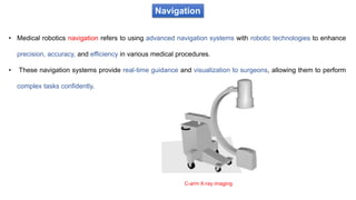Navigation
• Medical robotics navigation refers to using advanced navigation systems with robotic technologies to enhance
precision, accuracy, and efficiency in various medical procedures.
• These navigation systems provide real-time guidance and visualization to surgeons, allowing them to perform
complex tasks confidently.
C-arm X-ray imaging
 
