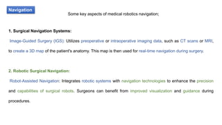 Navigation
Some key aspects of medical robotics navigation;
1. Surgical Navigation Systems:
Image-Guided Surgery (IGS): Utilizes preoperative or intraoperative imaging data, such as CT scans or MRI,
to create a 3D map of the patient's anatomy. This map is then used for real-time navigation during surgery.
2. Robotic Surgical Navigation:
Robot-Assisted Navigation: Integrates robotic systems with navigation technologies to enhance the precision
and capabilities of surgical robots. Surgeons can benefit from improved visualization and guidance during
procedures.
 