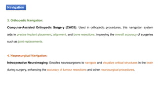 Navigation
3. Orthopedic Navigation:
Computer-Assisted Orthopedic Surgery (CAOS): Used in orthopedic procedures, this navigation system
aids in precise implant placement, alignment, and bone resections, improving the overall accuracy of surgeries
such as joint replacements.
4. Neurosurgical Navigation:
Intraoperative Neuroimaging: Enables neurosurgeons to navigate and visualize critical structures in the brain
during surgery, enhancing the accuracy of tumour resections and other neurosurgical procedures.
 