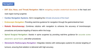 Navigation
• ENT (Ear, Nose, and Throat) Navigation: Aid in navigating complex anatomical structures in the head and
neck region during surgeries
• Cardiac Navigation Systems: Aid in navigating the intricate structures of the heart
• Endoscopic Navigation: Providing real-time guidance for navigation through the gastrointestinal tract.
• Robotic Bronchoscopy: Combines robotics with navigation to enhance the accuracy of bronchoscopic
procedures and precise targeting of lesions within the lungs.
• Spinal Surgical Navigation: Assists in spine surgeries by providing real-time guidance for accurate screw
placement, spinal fusion, and other procedures
• Stereotactic Radiosurgery Navigation: Integrates robotics with radiosurgery systems for precise targeting of
tumours, ensuring that radiation is delivered with high accuracy.
 