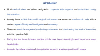 Introduction
• Most medical robots are indeed designed to cooperate with surgeons and assist them during
the operation.
• Among these, robotic hand-held surgical instruments are enhanced mechatronic tools with a
certain degree of integrated intelligence and autonomy.
• They can assist the surgeons by adjusting movements and constraining the level of interaction
with the operative field.
• During the last three decades, medical robots have been increasingly used to perform many
health tasks.
• As such, they show promising future potential for use in a wide range of health issues
 