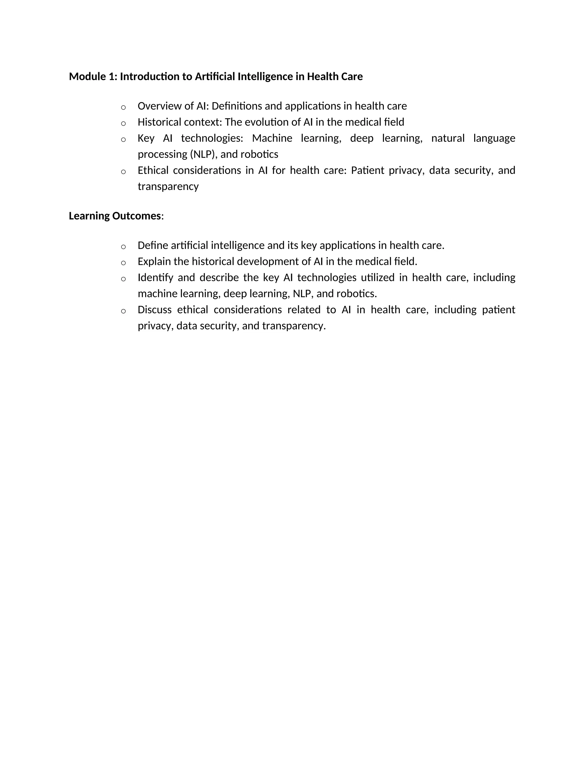 Module 1: Introduction to Artificial Intelligence in Health Care
o Overview of AI: Definitions and applications in health care
o Historical context: The evolution of AI in the medical field
o Key AI technologies: Machine learning, deep learning, natural language
processing (NLP), and robotics
o Ethical considerations in AI for health care: Patient privacy, data security, and
transparency
Learning Outcomes:
o Define artificial intelligence and its key applications in health care.
o Explain the historical development of AI in the medical field.
o Identify and describe the key AI technologies utilized in health care, including
machine learning, deep learning, NLP, and robotics.
o Discuss ethical considerations related to AI in health care, including patient
privacy, data security, and transparency.
 