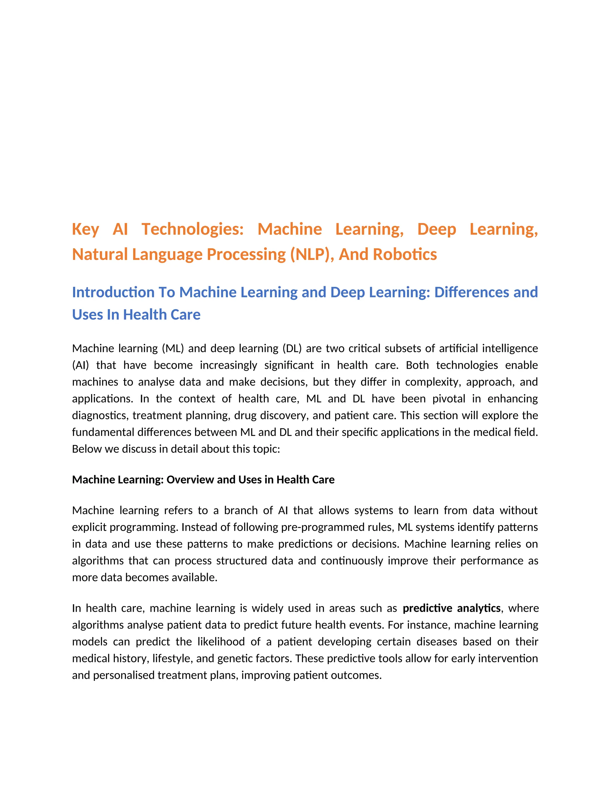 Key AI Technologies: Machine Learning, Deep Learning,
Natural Language Processing (NLP), And Robotics
Introduction To Machine Learning and Deep Learning: Differences and
Uses In Health Care
Machine learning (ML) and deep learning (DL) are two critical subsets of artificial intelligence
(AI) that have become increasingly significant in health care. Both technologies enable
machines to analyse data and make decisions, but they differ in complexity, approach, and
applications. In the context of health care, ML and DL have been pivotal in enhancing
diagnostics, treatment planning, drug discovery, and patient care. This section will explore the
fundamental differences between ML and DL and their specific applications in the medical field.
Below we discuss in detail about this topic:
Machine Learning: Overview and Uses in Health Care
Machine learning refers to a branch of AI that allows systems to learn from data without
explicit programming. Instead of following pre-programmed rules, ML systems identify patterns
in data and use these patterns to make predictions or decisions. Machine learning relies on
algorithms that can process structured data and continuously improve their performance as
more data becomes available.
In health care, machine learning is widely used in areas such as predictive analytics, where
algorithms analyse patient data to predict future health events. For instance, machine learning
models can predict the likelihood of a patient developing certain diseases based on their
medical history, lifestyle, and genetic factors. These predictive tools allow for early intervention
and personalised treatment plans, improving patient outcomes.
 