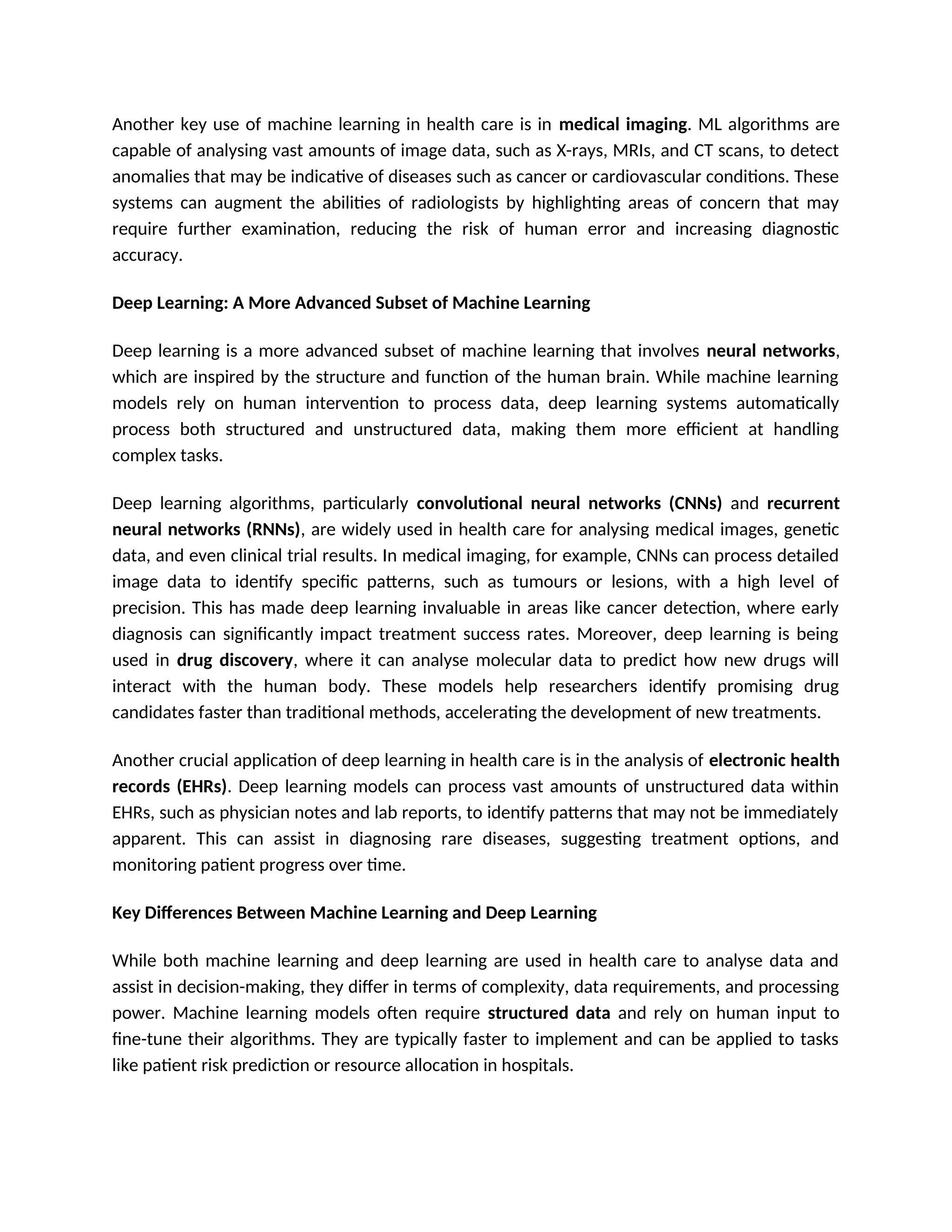 Another key use of machine learning in health care is in medical imaging. ML algorithms are
capable of analysing vast amounts of image data, such as X-rays, MRIs, and CT scans, to detect
anomalies that may be indicative of diseases such as cancer or cardiovascular conditions. These
systems can augment the abilities of radiologists by highlighting areas of concern that may
require further examination, reducing the risk of human error and increasing diagnostic
accuracy.
Deep Learning: A More Advanced Subset of Machine Learning
Deep learning is a more advanced subset of machine learning that involves neural networks,
which are inspired by the structure and function of the human brain. While machine learning
models rely on human intervention to process data, deep learning systems automatically
process both structured and unstructured data, making them more efficient at handling
complex tasks.
Deep learning algorithms, particularly convolutional neural networks (CNNs) and recurrent
neural networks (RNNs), are widely used in health care for analysing medical images, genetic
data, and even clinical trial results. In medical imaging, for example, CNNs can process detailed
image data to identify specific patterns, such as tumours or lesions, with a high level of
precision. This has made deep learning invaluable in areas like cancer detection, where early
diagnosis can significantly impact treatment success rates. Moreover, deep learning is being
used in drug discovery, where it can analyse molecular data to predict how new drugs will
interact with the human body. These models help researchers identify promising drug
candidates faster than traditional methods, accelerating the development of new treatments.
Another crucial application of deep learning in health care is in the analysis of electronic health
records (EHRs). Deep learning models can process vast amounts of unstructured data within
EHRs, such as physician notes and lab reports, to identify patterns that may not be immediately
apparent. This can assist in diagnosing rare diseases, suggesting treatment options, and
monitoring patient progress over time.
Key Differences Between Machine Learning and Deep Learning
While both machine learning and deep learning are used in health care to analyse data and
assist in decision-making, they differ in terms of complexity, data requirements, and processing
power. Machine learning models often require structured data and rely on human input to
fine-tune their algorithms. They are typically faster to implement and can be applied to tasks
like patient risk prediction or resource allocation in hospitals.
 